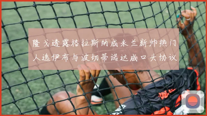 隆戈透露格拉斯纳成米兰新帅热门人选伊布与波切蒂诺达成口头协议