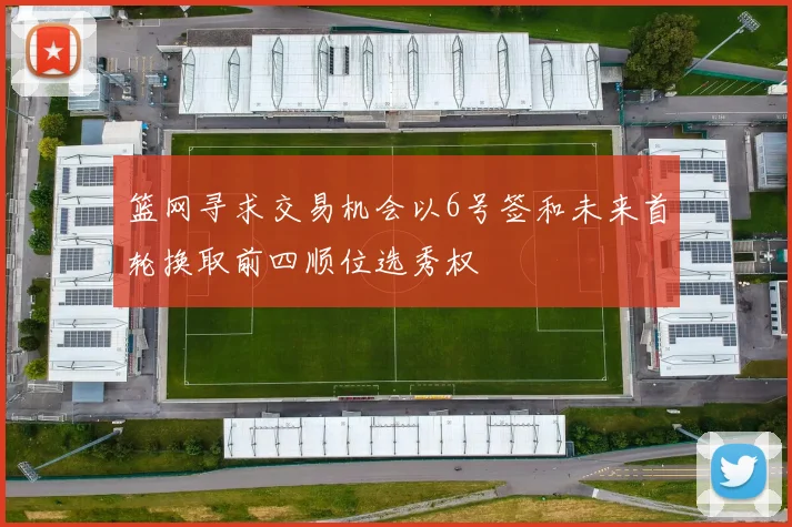 篮网寻求交易机会以6号签和未来首轮换取前四顺位选秀权