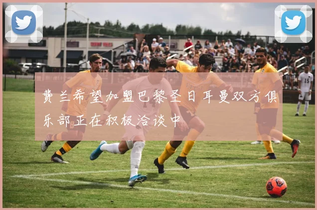 费兰希望加盟巴黎圣日耳曼双方俱乐部正在积极洽谈中