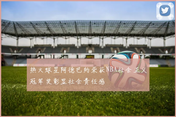 热火球星阿德巴约荣获NBA社会正义冠军奖彰显社会责任感