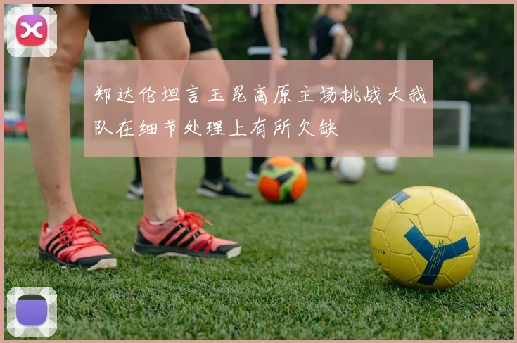 郑达伦坦言玉昆高原主场挑战大我队在细节处理上有所欠缺