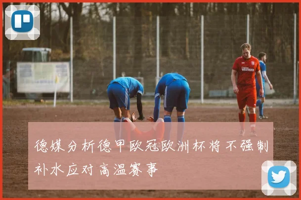德媒分析德甲欧冠欧洲杯将不强制补水应对高温赛事