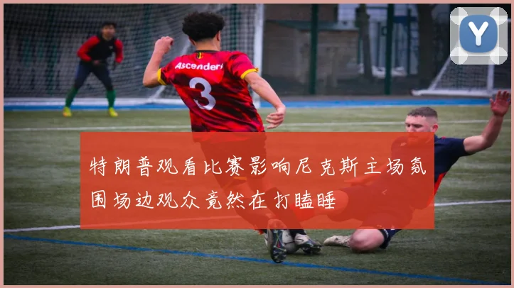 特朗普观看比赛影响尼克斯主场氛围场边观众竟然在打瞌睡