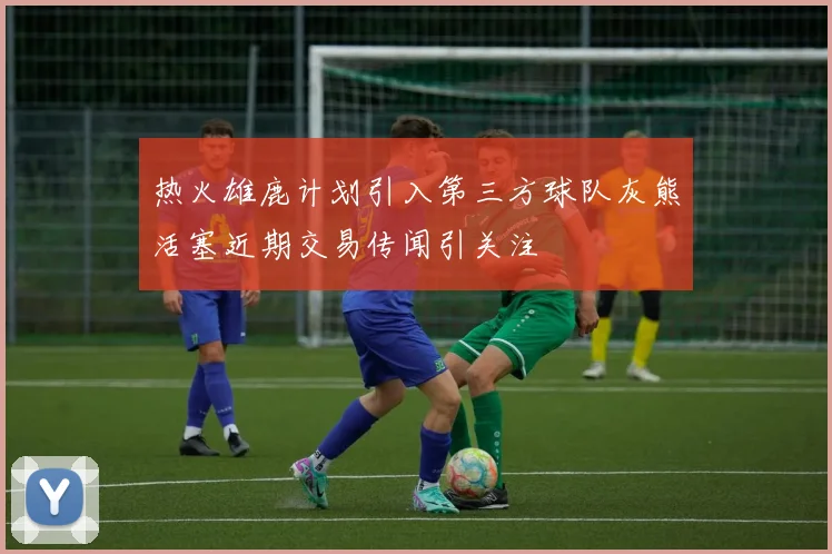 热火雄鹿计划引入第三方球队灰熊活塞近期交易传闻引关注