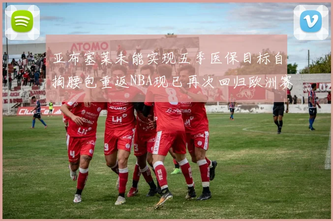 亚布塞莱未能实现五季医保目标自掏腰包重返NBA现已再次回归欧洲赛场