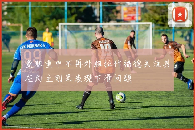 曼联重申不再外租拉什福德关注其在民主刚果表现下滑问题