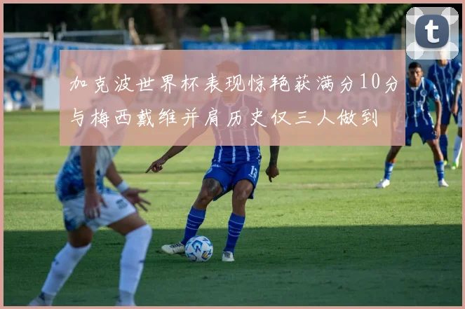 加克波世界杯表现惊艳获满分10分与梅西戴维并肩历史仅三人做到