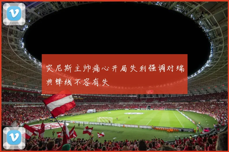 突尼斯主帅痛心开局失利强调对瑞典锋线不容有失