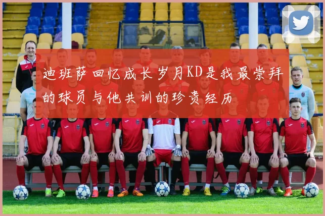 迪班萨回忆成长岁月KD是我最崇拜的球员与他共训的珍贵经历