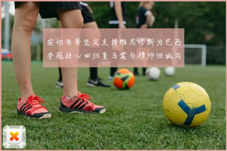 安切洛蒂坚定支持维尼修斯为巴西夺冠核心回归皇马需与穆帅坦诚沟通