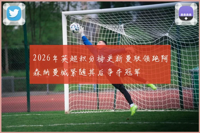 2026年英超积分榜更新曼联领跑阿森纳曼城紧随其后争夺冠军