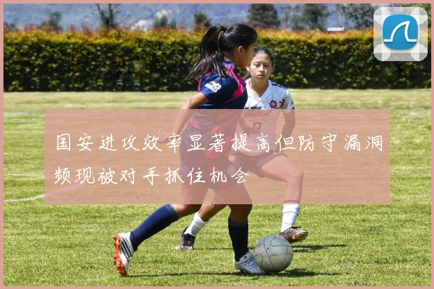 国安进攻效率显著提高但防守漏洞频现被对手抓住机会