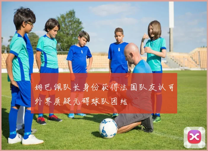 姆巴佩队长身份获得法国队友认可外界质疑无碍球队团结