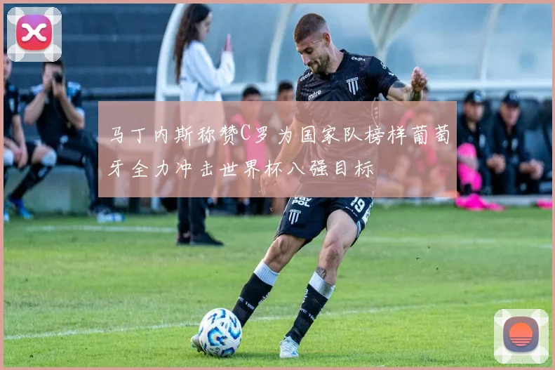 马丁内斯称赞C罗为国家队榜样葡萄牙全力冲击世界杯八强目标