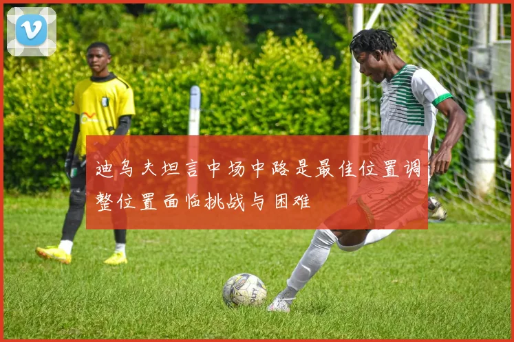 迪乌夫坦言中场中路是最佳位置调整位置面临挑战与困难