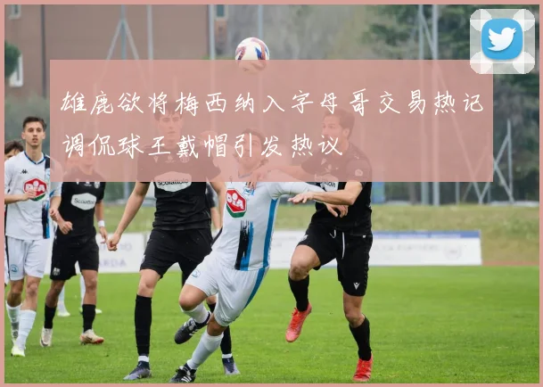 雄鹿欲将梅西纳入字母哥交易热记调侃球王戴帽引发热议