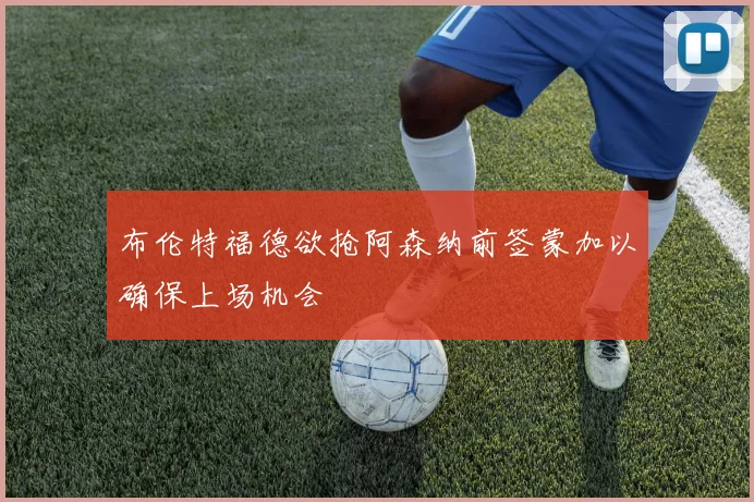 布伦特福德欲抢阿森纳前签蒙加以确保上场机会