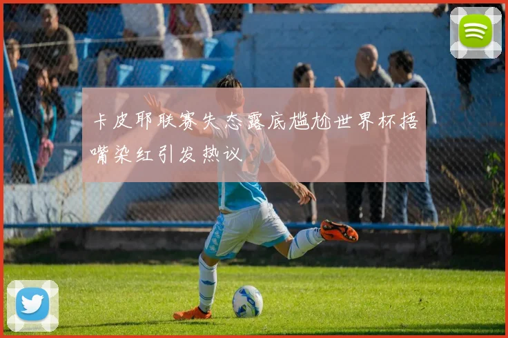 卡皮耶联赛失态露底尴尬世界杯捂嘴染红引发热议